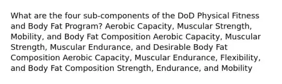 What are the four sub-components of the DoD Physical Fitness and Body Fat Program? Aerobic Capacity, Muscular Strength, Mobility, and Body Fat Composition Aerobic Capacity, Muscular Strength, Muscular Endurance, and Desirable Body Fat Composition Aerobic Capacity, Muscular Endurance, Flexibility, and Body Fat Composition Strength, Endurance, and Mobility