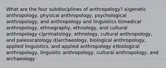 What are the four subdisciplines of anthropology? a)genetic anthropology, physical anthropology, psychological anthropology, and anthropology and linguistics b)medical anthropology, ethnography, ethnology, and cultural anthropology c)primatology, ethnology, cultural anthropology, and paleoscatology d)archaeology, biological anthropology, applied linguistics, and applied anthropology e)biological anthropology, linguistic anthropology, cultural anthropology, and archaeology