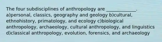 The four subdisciplines of anthropology are _____________. a)personal, classics, geography and geology b)cultural, ethnohistory, primatology, and ecology c)biological anthropology, archaeology, cultural anthropology, and linguistics d)classical anthropology, evolution, forensics, and archaeology