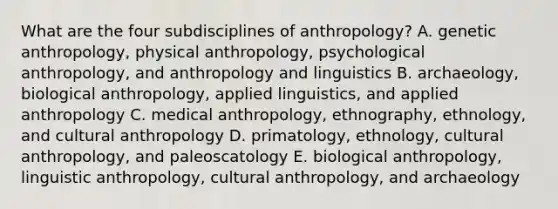 What are the four subdisciplines of anthropology? A. genetic anthropology, physical anthropology, psychological anthropology, and anthropology and linguistics B. archaeology, biological anthropology, applied linguistics, and applied anthropology C. medical anthropology, ethnography, ethnology, and cultural anthropology D. primatology, ethnology, cultural anthropology, and paleoscatology E. biological anthropology, linguistic anthropology, cultural anthropology, and archaeology