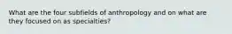 What are the four subfields of anthropology and on what are they focused on as specialties?