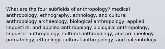 What are the four subfields of anthropology? medical anthropology, ethnography, ethnology, and cultural anthropology archaeology, biological anthropology, applied linguistics, and applied anthropology biological anthropology, linguistic anthropology, cultural anthropology, and archaeology primatology, ethnology, cultural anthropology, and paleontology