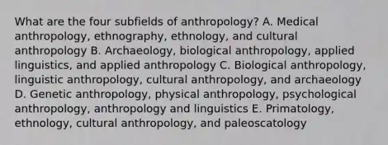 What are the four subfields of anthropology? A. Medical anthropology, ethnography, ethnology, and cultural anthropology B. Archaeology, biological anthropology, applied linguistics, and applied anthropology C. Biological anthropology, linguistic anthropology, cultural anthropology, and archaeology D. Genetic anthropology, physical anthropology, psychological anthropology, anthropology and linguistics E. Primatology, ethnology, cultural anthropology, and paleoscatology