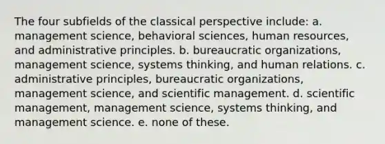 The four subfields of the classical perspective include: a. management science, behavioral sciences, human resources, and administrative principles. b. bureaucratic organizations, management science, systems thinking, and human relations. c. administrative principles, bureaucratic organizations, management science, and scientific management. d. scientific management, management science, systems thinking, and management science. e. none of these.