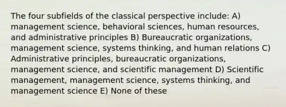 The four subfields of the classical perspective include: A) management science, behavioral sciences, human resources, and administrative principles B) Bureaucratic organizations, management science, systems thinking, and human relations C) Administrative principles, bureaucratic organizations, management science, and scientific management D) Scientific management, management science, systems thinking, and management science E) None of these