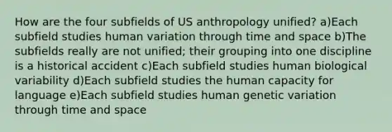 How are the four subfields of US anthropology unified? a)Each subfield studies human variation through time and space b)The subfields really are not unified; their grouping into one discipline is a historical accident c)Each subfield studies human biological variability d)Each subfield studies the human capacity for language e)Each subfield studies human genetic variation through time and space