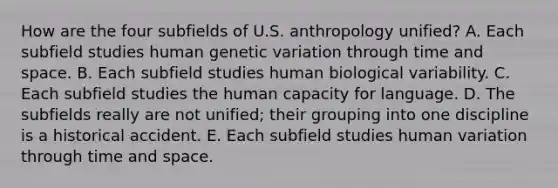 How are the four subfields of U.S. anthropology unified? A. Each subfield studies human genetic variation through time and space. B. Each subfield studies human biological variability. C. Each subfield studies the human capacity for language. D. The subfields really are not unified; their grouping into one discipline is a historical accident. E. Each subfield studies human variation through time and space.