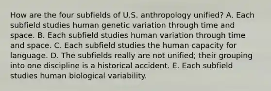 How are the four subfields of U.S. anthropology unified? A. Each subfield studies human genetic variation through time and space. B. Each subfield studies human variation through time and space. C. Each subfield studies the human capacity for language. D. The subfields really are not unified; their grouping into one discipline is a historical accident. E. Each subfield studies human biological variability.