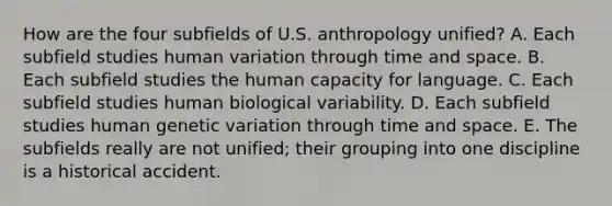 How are the four subfields of U.S. anthropology unified? A. Each subfield studies human variation through time and space. B. Each subfield studies the human capacity for language. C. Each subfield studies human biological variability. D. Each subfield studies human genetic variation through time and space. E. The subfields really are not unified; their grouping into one discipline is a historical accident.