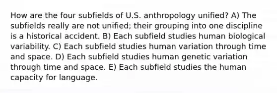 How are the four subfields of U.S. anthropology unified? A) The subfields really are not unified; their grouping into one discipline is a historical accident. B) Each subfield studies human biological variability. C) Each subfield studies human variation through time and space. D) Each subfield studies human genetic variation through time and space. E) Each subfield studies the human capacity for language.