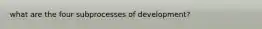 what are the four subprocesses of development?