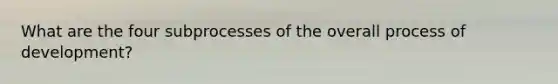 What are the four subprocesses of the overall process of development?