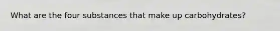 What are the four substances that make up carbohydrates?