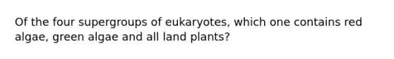 Of the four supergroups of eukaryotes, which one contains red algae, green algae and all land plants?