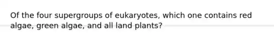 Of the four supergroups of eukaryotes, which one contains red algae, green algae, and all land plants?