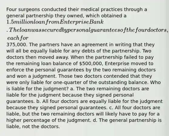 Four surgeons conducted their medical practices through a general partnership they owned, which obtained a 1.5 million loan from Enterprise Bank. The loan was secured by personal guarantees of the four doctors, each for375,000. The partners have an agreement in writing that they will all be equally liable for any debts of the partnership. Two doctors then moved away. When the partnership failed to pay the remaining loan balance of 500,000, Enterprise moved to enforce the personal guarantees by the two remaining doctors and won a judgment. Those two doctors contended that they were only liable for one-quarter of the outstanding balance. Who is liable for the judgment? a. The two remaining doctors are liable for the judgment because they signed personal guarantees. b. All four doctors are equally liable for the judgment because they signed personal guarantees. c. All four doctors are liable, but the two remaining doctors will likely have to pay for a higher percentage of the judgment. d. The general partnership is liable, not the doctors.