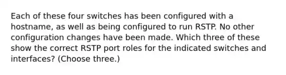 Each of these four switches has been configured with a hostname, as well as being configured to run RSTP. No other configuration changes have been made. Which three of these show the correct RSTP port roles for the indicated switches and interfaces? (Choose three.)