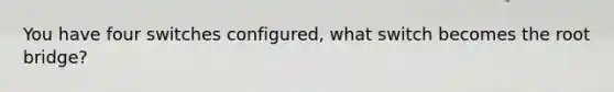 You have four switches configured, what switch becomes the root bridge?