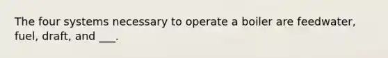 The four systems necessary to operate a boiler are feedwater, fuel, draft, and ___.