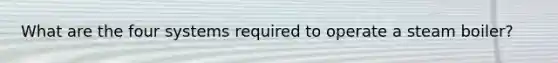 What are the four systems required to operate a steam boiler?