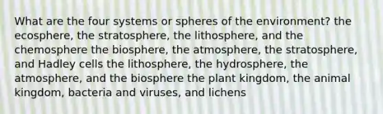 What are the four systems or spheres of the environment? the ecosphere, the stratosphere, the lithosphere, and the chemosphere the biosphere, the atmosphere, the stratosphere, and Hadley cells the lithosphere, the hydrosphere, the atmosphere, and the biosphere the plant kingdom, the animal kingdom, bacteria and viruses, and lichens