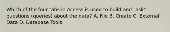 Which of the four tabs in Access is used to build and "ask" questions (queries) about the data? A. File B. Create C. External Data D. Database Tools