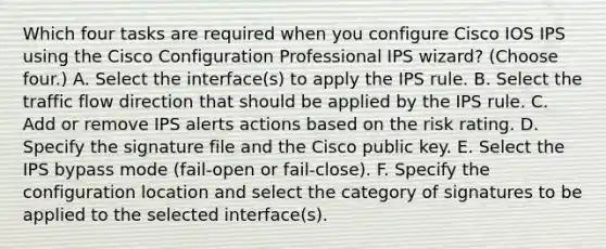 Which four tasks are required when you configure Cisco IOS IPS using the Cisco Configuration Professional IPS wizard? (Choose four.) A. Select the interface(s) to apply the IPS rule. B. Select the traffic flow direction that should be applied by the IPS rule. C. Add or remove IPS alerts actions based on the risk rating. D. Specify the signature file and the Cisco public key. E. Select the IPS bypass mode (fail-open or fail-close). F. Specify the configuration location and select the category of signatures to be applied to the selected interface(s).