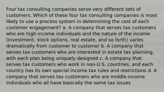 Four tax consulting companies serve very different sets of customers. Which of these four tax consulting companies is most likely to use a process system in determining the cost of each customer engagement? a. A company that serves tax customers who are high-income individuals and the nature of the income (investment, stock options, real estate, and so forth) varies dramatically from customer to customer b. A company that serves tax customers who are interested in estate tax planning, with each plan being uniquely designed c. A company that serves tax customers who work in non-U.S. countries, and each country has its own special income tax rules and restrictions d. A company that serves tax customers who are middle-income individuals who all have basically the same tax issues