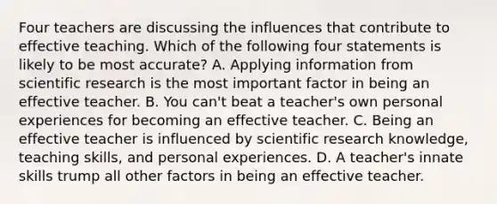 Four teachers are discussing the influences that contribute to effective teaching. Which of the following four statements is likely to be most accurate? A. Applying information from scientific research is the most important factor in being an effective teacher. B. You can't beat a teacher's own personal experiences for becoming an effective teacher. C. Being an effective teacher is influenced by scientific research knowledge, teaching skills, and personal experiences. D. A teacher's innate skills trump all other factors in being an effective teacher.