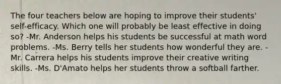 The four teachers below are hoping to improve their students' self-efficacy. Which one will probably be least effective in doing so? -Mr. Anderson helps his students be successful at math word problems. -Ms. Berry tells her students how wonderful they are. -Mr. Carrera helps his students improve their creative writing skills. -Ms. D'Amato helps her students throw a softball farther.