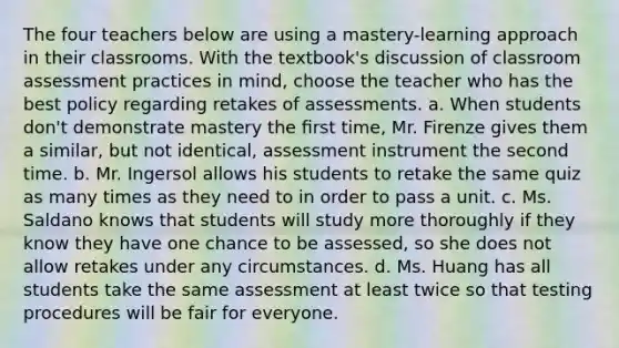 The four teachers below are using a mastery-learning approach in their classrooms. With the textbook's discussion of classroom assessment practices in mind, choose the teacher who has the best policy regarding retakes of assessments. a. When students don't demonstrate mastery the ﬁrst time, Mr. Firenze gives them a similar, but not identical, assessment instrument the second time. b. Mr. Ingersol allows his students to retake the same quiz as many times as they need to in order to pass a unit. c. Ms. Saldano knows that students will study more thoroughly if they know they have one chance to be assessed, so she does not allow retakes under any circumstances. d. Ms. Huang has all students take the same assessment at least twice so that testing procedures will be fair for everyone.