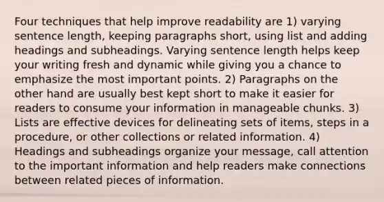 Four techniques that help improve readability are 1) varying sentence length, keeping paragraphs short, using list and adding headings and subheadings. Varying sentence length helps keep your writing fresh and dynamic while giving you a chance to emphasize the most important points. 2) Paragraphs on the other hand are usually best kept short to make it easier for readers to consume your information in manageable chunks. 3) Lists are effective devices for delineating sets of items, steps in a procedure, or other collections or related information. 4) Headings and subheadings organize your message, call attention to the important information and help readers make connections between related pieces of information.