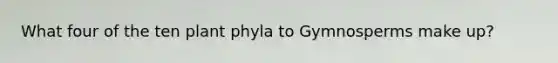 What four of the ten plant phyla to Gymnosperms make up?