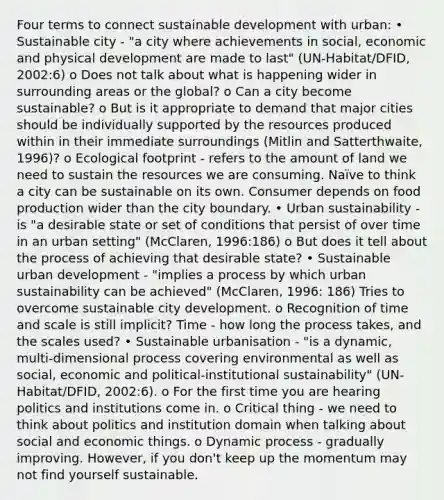 Four terms to connect sustainable development with urban: • Sustainable city - "a city where achievements in social, economic and physical development are made to last" (UN-Habitat/DFID, 2002:6) o Does not talk about what is happening wider in surrounding areas or the global? o Can a city become sustainable? o But is it appropriate to demand that major cities should be individually supported by the resources produced within in their immediate surroundings (Mitlin and Satterthwaite, 1996)? o Ecological footprint - refers to the amount of land we need to sustain the resources we are consuming. Naïve to think a city can be sustainable on its own. Consumer depends on food production wider than the city boundary. • Urban sustainability - is "a desirable state or set of conditions that persist of over time in an urban setting" (McClaren, 1996:186) o But does it tell about the process of achieving that desirable state? • Sustainable urban development - "implies a process by which urban sustainability can be achieved" (McClaren, 1996: 186) Tries to overcome sustainable city development. o Recognition of time and scale is still implicit? Time - how long the process takes, and the scales used? • Sustainable urbanisation - "is a dynamic, multi-dimensional process covering environmental as well as social, economic and political-institutional sustainability" (UN-Habitat/DFID, 2002:6). o For the first time you are hearing politics and institutions come in. o Critical thing - we need to think about politics and institution domain when talking about social and economic things. o Dynamic process - gradually improving. However, if you don't keep up the momentum may not find yourself sustainable.