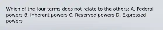 Which of the four terms does not relate to the others: A. Federal powers B. Inherent powers C. Reserved powers D. Expressed powers