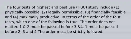 The four tests of highest and best use (HBU) study include (1) physically possible, (2) legally permissible, (3) financially feasible and (4) maximally productive. In terms of the order of the four tests, which one of the following is true. The order does not matter. 1 & 2 must be passed before 3 &4, 1 must be passed before 2, 3 and 4 The order must be strictly followed.