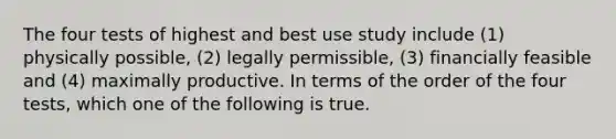 The four tests of highest and best use study include (1) physically possible, (2) legally permissible, (3) financially feasible and (4) maximally productive. In terms of the order of the four tests, which one of the following is true.