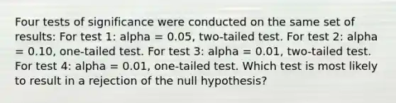 Four tests of significance were conducted on the same set of results: For test 1: alpha = 0.05, two-tailed test. For test 2: alpha = 0.10, one-tailed test. For test 3: alpha = 0.01, two-tailed test. For test 4: alpha = 0.01, one-tailed test. Which test is most likely to result in a rejection of the null hypothesis?