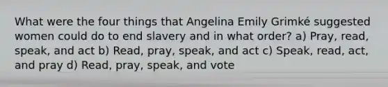 What were the four things that Angelina Emily Grimké suggested women could do to end slavery and in what order? a) Pray, read, speak, and act b) Read, pray, speak, and act c) Speak, read, act, and pray d) Read, pray, speak, and vote