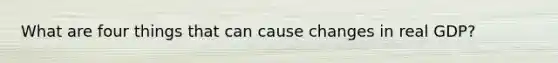What are four things that can cause changes in real GDP?