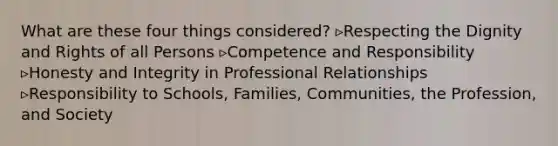 What are these four things considered? ▹Respecting the Dignity and Rights of all Persons ▹Competence and Responsibility ▹Honesty and Integrity in Professional Relationships ▹Responsibility to Schools, Families, Communities, the Profession, and Society