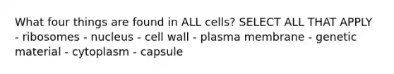 What four things are found in ALL cells? SELECT ALL THAT APPLY - ribosomes - nucleus - cell wall - plasma membrane - genetic material - cytoplasm - capsule