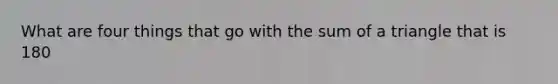 What are four things that go with the sum of a triangle that is 180