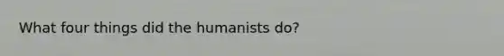 What four things did the humanists do?