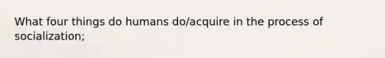 What four things do humans do/acquire in the process of socialization;