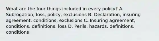 What are the four things included in every policy? A. Subrogation, loss, policy, exclusions B. Declaration, insuring agreement, conditions, exclusions C. Insuring agreement, conditions, definitions, loss D. Perils, hazards, definitions, conditions