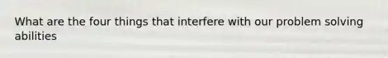 What are the four things that interfere with our problem solving abilities