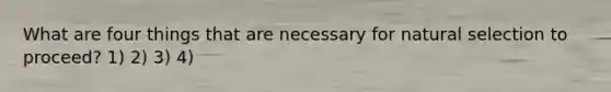 What are four things that are necessary for natural selection to proceed? 1) 2) 3) 4)
