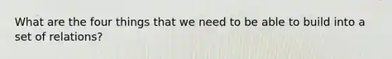 What are the four things that we need to be able to build into a set of relations?