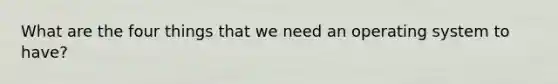 What are the four things that we need an operating system to have?